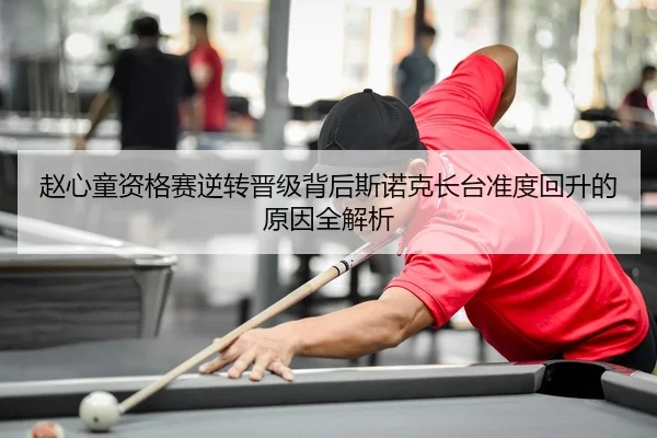 赵心童资格赛逆转晋级背后斯诺克长台准度回升的原因全解析